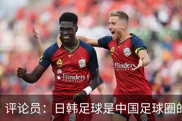 评论员：日韩足球是中国足球圈的一面照妖镜，照出联赛荒废之妖
